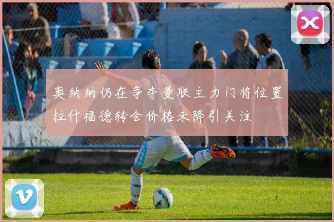 奥纳纳仍在争夺曼联主力门将位置拉什福德转会价格未降引关注