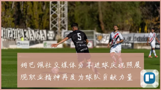 姆巴佩社交媒体分享进球庆祝照展现职业精神再度为球队贡献力量