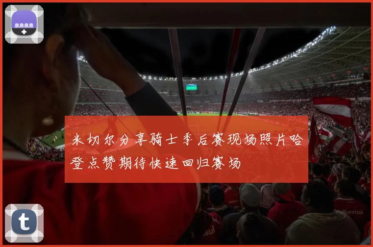 米切尔分享骑士季后赛现场照片哈登点赞期待快速回归赛场