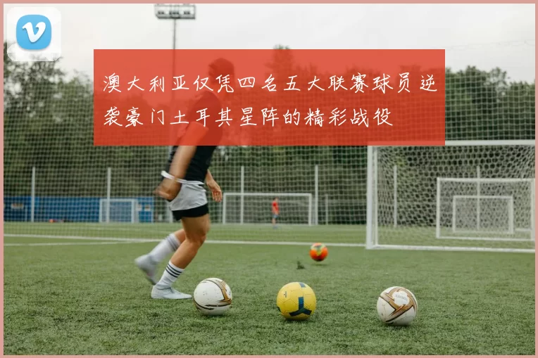 澳大利亚仅凭四名五大联赛球员逆袭豪门土耳其星阵的精彩战役