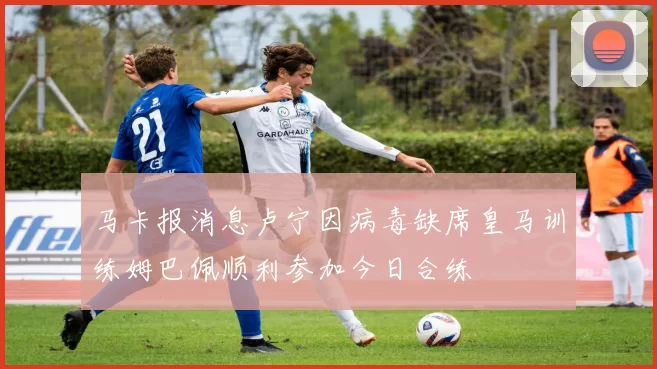 马卡报消息卢宁因病毒缺席皇马训练姆巴佩顺利参加今日合练