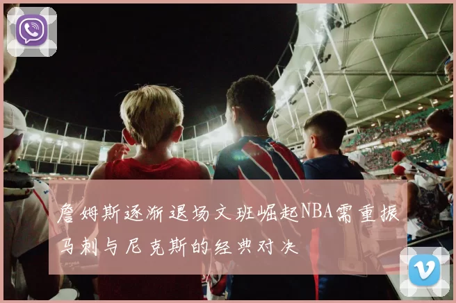 詹姆斯逐渐退场文班崛起NBA需重振马刺与尼克斯的经典对决