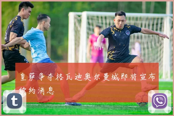 皇萨争夺格瓦迪奥尔曼城即将宣布续约消息