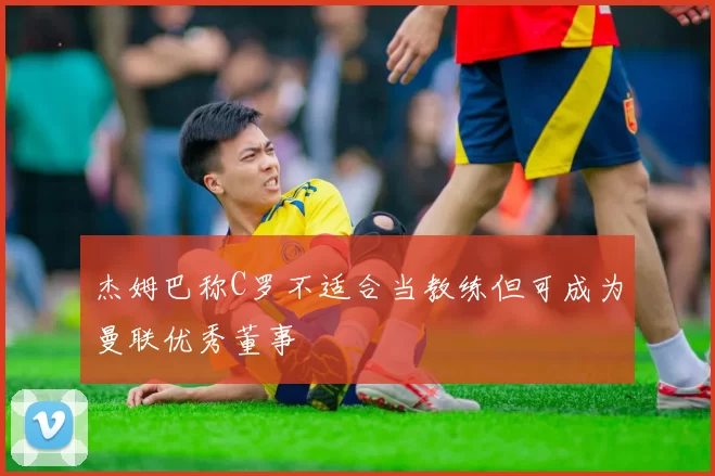 杰姆巴称C罗不适合当教练但可成为曼联优秀董事