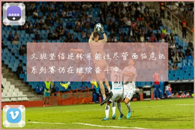 文班坚信逆转可能性尽管面临危机系列赛仍在继续奋斗中