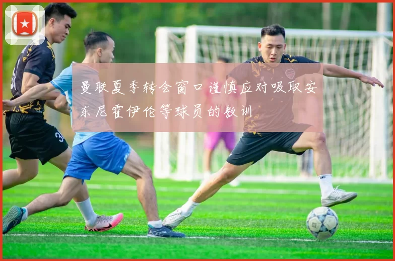 曼联夏季转会窗口谨慎应对吸取安东尼霍伊伦等球员的教训