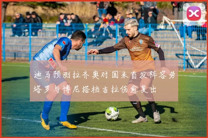迪马预测拉齐奥对国米首发阵容劳塔罗与博尼搭档吉拉伤愈复出