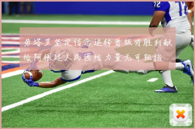 劳塔罗坚定信念逆转晋级将胜利献给阿根廷人民团结力量无可阻挡