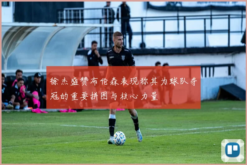 徐杰盛赞布伦森表现称其为球队夺冠的重要拼图与核心力量