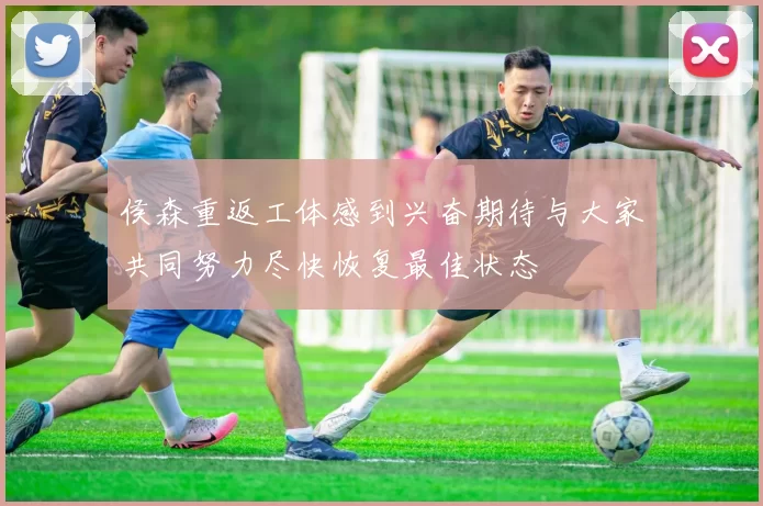 侯森重返工体感到兴奋期待与大家共同努力尽快恢复最佳状态