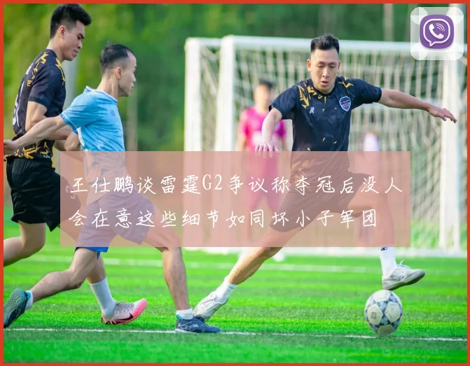王仕鹏谈雷霆G2争议称夺冠后没人会在意这些细节如同坏小子军团