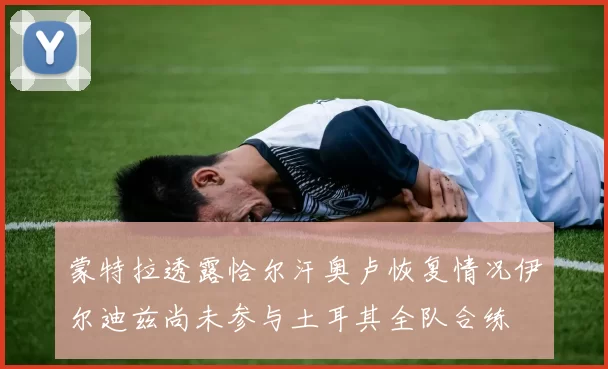 蒙特拉透露恰尔汗奥卢恢复情况伊尔迪兹尚未参与土耳其全队合练