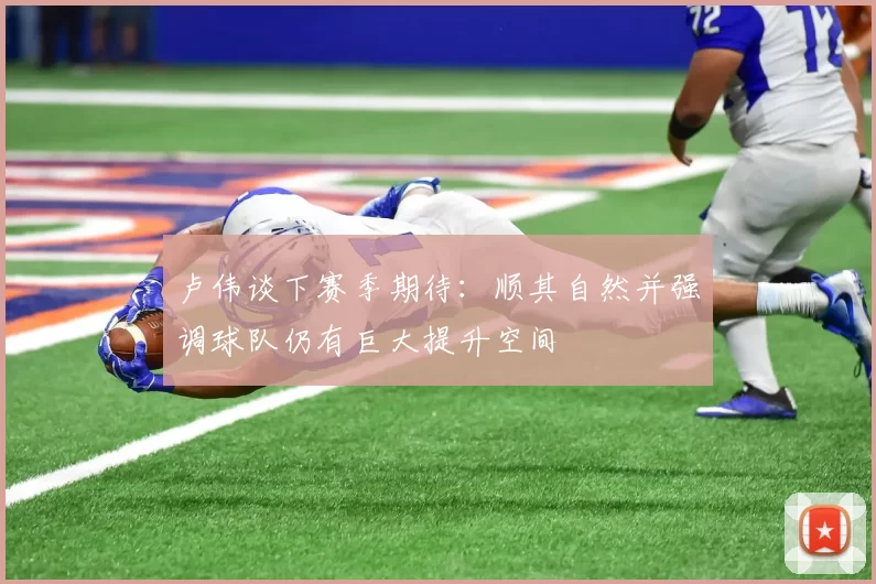 卢伟谈下赛季期待：顺其自然并强调球队仍有巨大提升空间