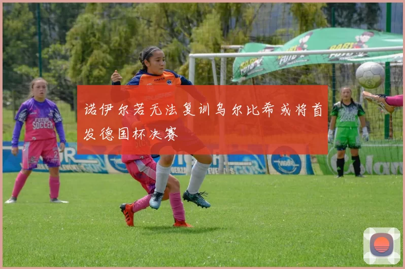 诺伊尔若无法复训乌尔比希或将首发德国杯决赛